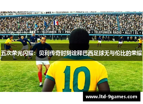 五次荣光闪耀:贝利传奇时刻诠释巴西足球无与伦比的荣耀