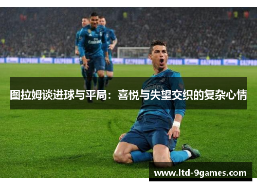 图拉姆谈进球与平局:喜悦与失望交织的复杂心情