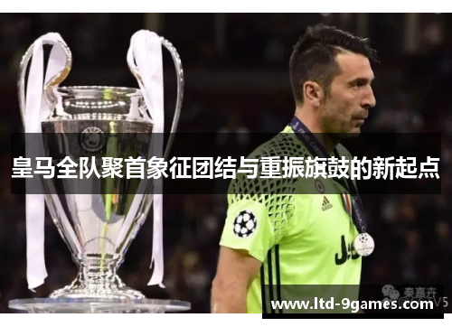 皇马全队聚首象征团结与重振旗鼓的新起点