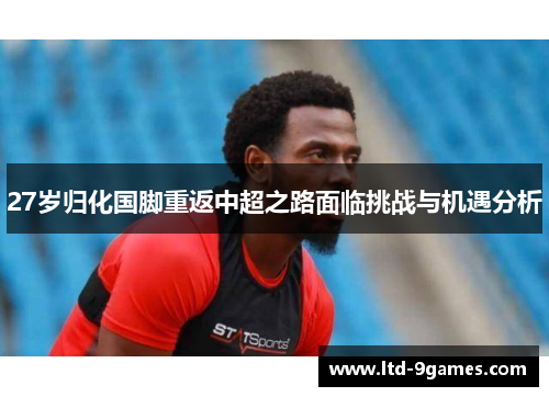 27岁归化国脚重返中超之路面临挑战与机遇分析