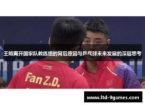 王皓离开国家队教练组的背后原因与乒乓球未来发展的深层思考