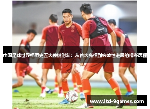 中国足球世界杯历史五大关键时刻：从首次亮相到突破性进展的精彩历程