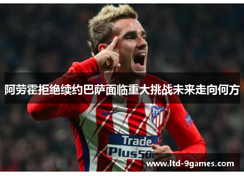 阿劳霍拒绝续约巴萨面临重大挑战未来走向何方