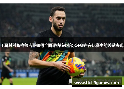 土耳其对阵格鲁吉亚如何全面评估核心恰尔汗奥卢在比赛中的关键表现