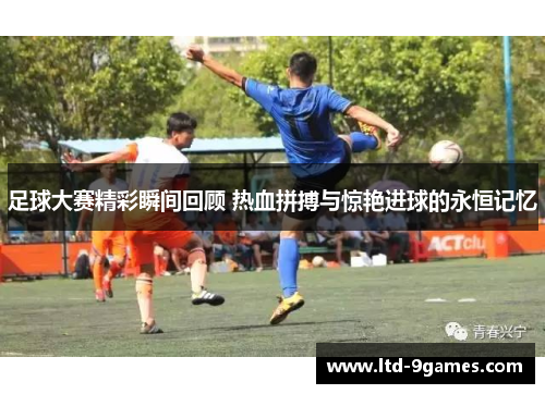 足球大赛精彩瞬间回顾 热血拼搏与惊艳进球的永恒记忆