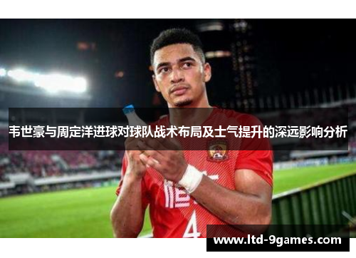 韦世豪与周定洋进球对球队战术布局及士气提升的深远影响分析