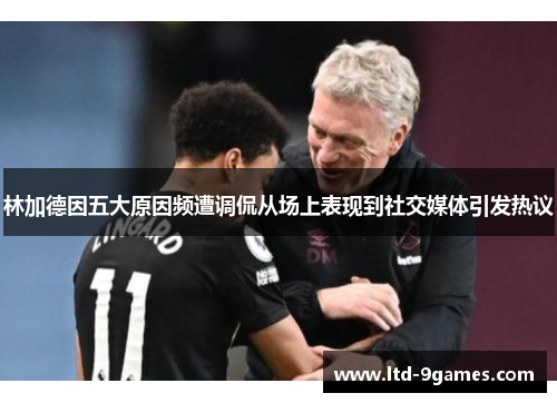 林加德因五大原因频遭调侃从场上表现到社交媒体引发热议