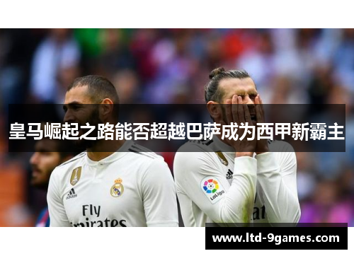 皇马崛起之路能否超越巴萨成为西甲新霸主
